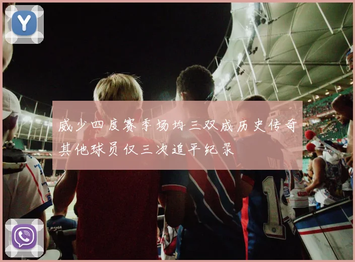 威少四度赛季场均三双成历史传奇其他球员仅三次追平纪录